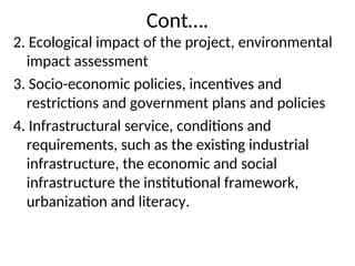Cont….
2. Ecological impact of the project, environmental
impact assessment
3. Socio-economic policies, incentives and
restrictions and government plans and policies
4. Infrastructural service, conditions and
requirements, such as the existing industrial
infrastructure, the economic and social
infrastructure the institutional framework,
urbanization and literacy.
 