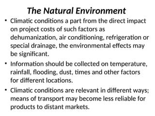 The Natural Environment
• Climatic conditions a part from the direct impact
on project costs of such factors as
dehumanization, air conditioning, refrigeration or
special drainage, the environmental effects may
be significant.
• Information should be collected on temperature,
rainfall, flooding, dust, times and other factors
for different locations.
• Climatic conditions are relevant in different ways;
means of transport may become less reliable for
products to distant markets.
 