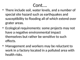Cont….
• There include soil, water levels, and a number of
special site hazard such as earthquakes and
susceptibility to flooding all of which extend over
grater areas.
• Ecological requirements: some projects may not
have a negative environmental impact
themselves but rather be sensitive to such
effects.
• Management and workers may be reluctant to
work in a factory located in a polluted area with
health risks.
 