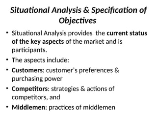 Situational Analysis & Specification of
Objectives
• Situational Analysis provides the current status
of the key aspects of the market and is
participants.
• The aspects include:
• Customers: customer’s preferences &
purchasing power
• Competitors: strategies & actions of
competitors, and
• Middlemen: practices of middlemen
 