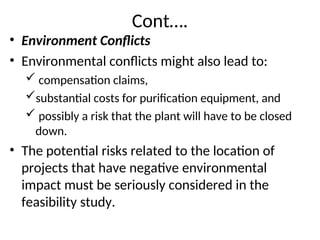 Cont….
• Environment Conflicts
• Environmental conflicts might also lead to:
 compensation claims,
substantial costs for purification equipment, and
 possibly a risk that the plant will have to be closed
down.
• The potential risks related to the location of
projects that have negative environmental
impact must be seriously considered in the
feasibility study.
 