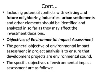 Cont…
• Including potential conflicts with existing and
future neighboring industries, urban settlements
and other elements should be identified and
analyzed in so far as they may affect the
investment decisions.
• Objectives of Environmental Impact Assessment
• The general objective of environmental impact
assessment in project analysis is to ensure that
development projects are environmental sound.
• The specific objectives of environmental impact
assessment are as follows:
 