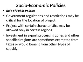 Socio-Economic Policies
• Role of Public Policies
• Government regulations and restrictions may be
critical for the location of project.
• Project with certain characteristics may be
allowed only in certain regions.
• Investment in export processing zones and other
specified regions are sometimes exempted from
taxes or would benefit from other types of
subsidy
 