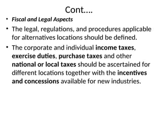 Cont….
• Fiscal and Legal Aspects
• The legal, regulations, and procedures applicable
for alternatives locations should be defined.
• The corporate and individual income taxes,
exercise duties, purchase taxes and other
national or local taxes should be ascertained for
different locations together with the incentives
and concessions available for new industries.
 