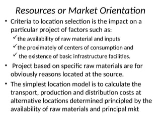 Resources or Market Orientation
• Criteria to location selection is the impact on a
particular project of factors such as:
the availability of raw material and inputs
the proximately of centers of consumption and
 the existence of basic infrastructure facilities.
• Project based on specific raw materials are for
obviously reasons located at the source.
• The simplest location model is to calculate the
transport, production and distribution costs at
alternative locations determined principled by the
availability of raw materials and principal mkt
 