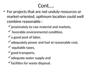 Cont….
• For projects that are not unduly resources or
market-oriented, optimum location could well
combine reasonable :
proximately to raw material and markets,
 favorable environmental condition,
a good pool of labor,
adequately power and fuel at reasonable cost,
 equitable taxes,
good transports,
adequate water supply and
facilities for waste disposal.
 