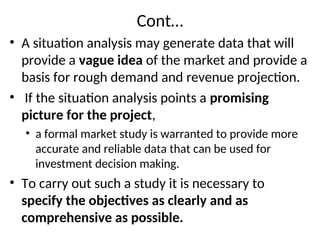 Cont…
• A situation analysis may generate data that will
provide a vague idea of the market and provide a
basis for rough demand and revenue projection.
• If the situation analysis points a promising
picture for the project,
• a formal market study is warranted to provide more
accurate and reliable data that can be used for
investment decision making.
• To carry out such a study it is necessary to
specify the objectives as clearly and as
comprehensive as possible.
 