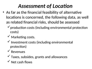 Assessment of Location
• As far as the financial feasibility of alternative
locations is concerned, the following data, as well
as related financial risks, should be assessed
production costs (including environmental protection
costs)
 Marketing costs.
 Investment costs (including environmental
protection)
 Revenues
 Taxes, subsides, grants and allowances
 Net cash flows
 
