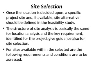 Site Selection
• Once the location is decided upon, a specific
project site and, if available, site alternative
should be defined in the feasibility study.
• The structure of site analysis is basically the same
for location analysis and the key requirement,
identified for the project give guidance also for
site selection.
• For sites available within the selected are the
following requirements and conditions are to be
assessed.
 