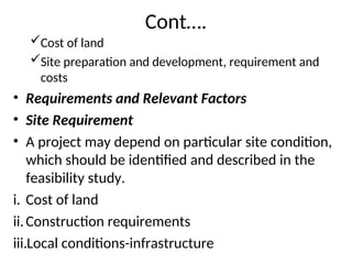 Cont….
Cost of land
Site preparation and development, requirement and
costs
• Requirements and Relevant Factors
• Site Requirement
• A project may depend on particular site condition,
which should be identified and described in the
feasibility study.
i. Cost of land
ii.Construction requirements
iii.Local conditions-infrastructure
 
