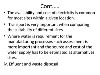 Cont…..
• The availability and cost of electricity is common
for most sites within a given location.
• Transport is very important when comparing
the suitability of different sites.
• Where water is requirement for the
manufacturing processes such assessment is
more important and the source and cost of the
water supply has to be estimated at alternatives
sites.
iv. Effluent and waste disposal
 