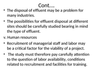 Cont….
• The disposal of effluent may be a problem for
many industries.
• The possibilities for effluent disposal at different
sites should be carefully studied bearing in mind
the type of effluent.
v. Human resources
• Recruitment of managerial staff and labor may
be a critical factor for the viability of a project.
• The study must therefore pay carefully attention
to the question of labor availability, conditions
related to recruitment and facilities for training.
 