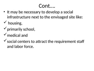 Cont….
• It may be necessary to develop a social
infrastructure next to the envisaged site like:
 housing,
primarily school,
medical and
social centers to attract the requirement staff
and labor force.
 