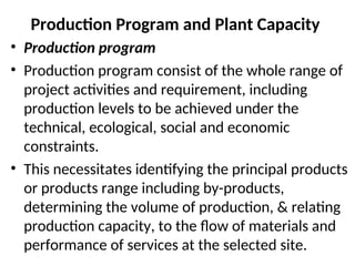 Production Program and Plant Capacity
• Production program
• Production program consist of the whole range of
project activities and requirement, including
production levels to be achieved under the
technical, ecological, social and economic
constraints.
• This necessitates identifying the principal products
or products range including by-products,
determining the volume of production, & relating
production capacity, to the flow of materials and
performance of services at the selected site.
 