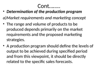 Cont……..
• Determination of the production program
a)Market requirements and marketing concept
• The range and volume of products to be
produced depends primarily on the market
requirements and the proposed marketing
strategies.
• A production program should define the levels of
output to be achieved during specified period
and from this viewpoint, it should be directly
related to the specific sales forecasts.
 