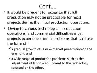 Cont…..
• It would be prudent to recognize that full
production may not be practicable for most
projects during the initial production operations.
• Owing to various technological, production
operations, and commercial difficulties most
projects experiences initial problems that can take
the form of :
a gradual growth of sales & market penetration on the
one hand and,
a wide range of production problems such as the
adjustment of labor & equipment to the technology
selected on the other.
 