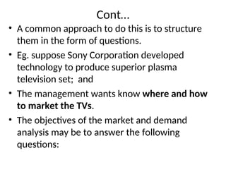 Cont…
• A common approach to do this is to structure
them in the form of questions.
• Eg. suppose Sony Corporation developed
technology to produce superior plasma
television set; and
• The management wants know where and how
to market the TVs.
• The objectives of the market and demand
analysis may be to answer the following
questions:
 