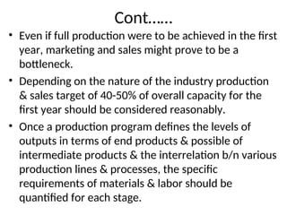 Cont……
• Even if full production were to be achieved in the first
year, marketing and sales might prove to be a
bottleneck.
• Depending on the nature of the industry production
& sales target of 40-50% of overall capacity for the
first year should be considered reasonably.
• Once a production program defines the levels of
outputs in terms of end products & possible of
intermediate products & the interrelation b/n various
production lines & processes, the specific
requirements of materials & labor should be
quantified for each stage.
 