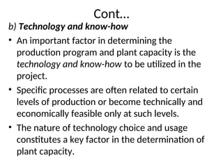 Cont…
b) Technology and know-how
• An important factor in determining the
production program and plant capacity is the
technology and know-how to be utilized in the
project.
• Specific processes are often related to certain
levels of production or become technically and
economically feasible only at such levels.
• The nature of technology choice and usage
constitutes a key factor in the determination of
plant capacity.
 