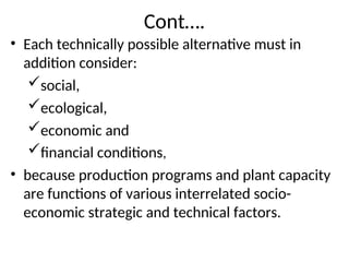 Cont….
• Each technically possible alternative must in
addition consider:
social,
ecological,
economic and
financial conditions,
• because production programs and plant capacity
are functions of various interrelated socio-
economic strategic and technical factors.
 
