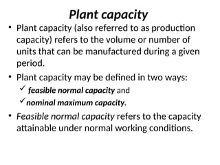 Plant capacity
• Plant capacity (also referred to as production
capacity) refers to the volume or number of
units that can be manufactured during a given
period.
• Plant capacity may be defined in two ways:
 feasible normal capacity and
nominal maximum capacity.
• Feasible normal capacity refers to the capacity
attainable under normal working conditions.
 