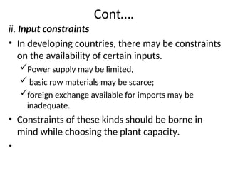 Cont….
ii. Input constraints
• In developing countries, there may be constraints
on the availability of certain inputs.
Power supply may be limited,
 basic raw materials may be scarce;
foreign exchange available for imports may be
inadequate.
• Constraints of these kinds should be borne in
mind while choosing the plant capacity.
•
 
