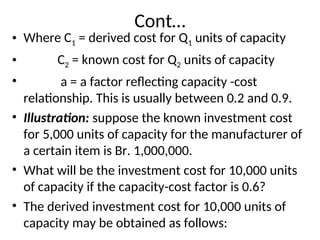 Cont…
• Where C1 = derived cost for Q1 units of capacity
• C2 = known cost for Q2 units of capacity
• a = a factor reflecting capacity -cost
relationship. This is usually between 0.2 and 0.9.
• Illustration: suppose the known investment cost
for 5,000 units of capacity for the manufacturer of
a certain item is Br. 1,000,000.
• What will be the investment cost for 10,000 units
of capacity if the capacity-cost factor is 0.6?
• The derived investment cost for 10,000 units of
capacity may be obtained as follows:
 
