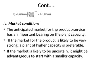 Cont….
iv. Market conditions
• The anticipated market for the product/service
has an important bearing on the plant capacity.
• If the market for the product is likely to be very
strong, a plant of higher capacity is preferable.
• If the market is likely to be uncertain, it might be
advantageous to start with a smaller capacity.
000
,
516
,
1
.
000
,
5
000
,
10
000
,
000
,
1
6
.
0
1 Br
C 








 