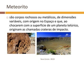 Meteorito
   são corpos rochosos ou metálicos, de dimensões
    variáveis, com origem no Espaço e que, ao
    chocarem com a superfície de um planeta telúrico,
    originam as chamadas crateras de impacto.




                          Nuno Correia - 09/10
 