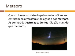 Meteoro
   O rasto luminoso deixado pelos meteoróides ao
    entrarem na atmosfera é designado por meteoro.
    As conhecidas estrelas cadentes não são mais do
    que meteoros.




                         Nuno Correia - 09/10
 