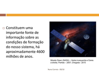    Constituem uma
    importante fonte de
    informação sobre as
    condições de formação
    do nosso sistema, há
    aproximadamente 4600
    milhões de anos.
                               Missão Dawn (NASA) – Vesta à esquerda e Ceres
                               à direita. Partida – 2007, Chegada - 2015


                            Nuno Correia - 09/10
 