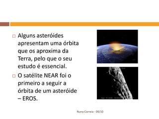    Alguns asteróides
    apresentam uma órbita
    que os aproxima da
    Terra, pelo que o seu
    estudo é essencial.
   O satélite NEAR foi o
    primeiro a seguir a
    órbita de um asteróide
    – EROS.
                         Nuno Correia - 09/10
 