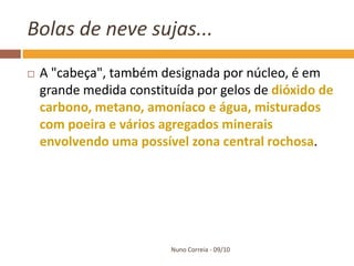 Bolas de neve sujas...
   A "cabeça", também designada por núcleo, é em
    grande medida constituída por gelos de dióxido de
    carbono, metano, amoníaco e água, misturados
    com poeira e vários agregados minerais
    envolvendo uma possível zona central rochosa.




                         Nuno Correia - 09/10
 