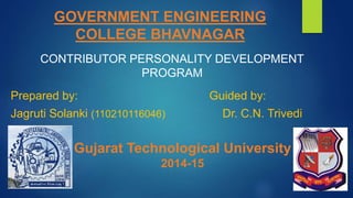 GOVERNMENT ENGINEERING 
COLLEGE BHAVNAGAR 
CONTRIBUTOR PERSONALITY DEVELOPMENT 
PROGRAM 
Prepared by: Guided by: 
Jagruti Solanki (110210116046) Dr. C.N. Trivedi 
Gujarat Technological University 
2014-15 
 