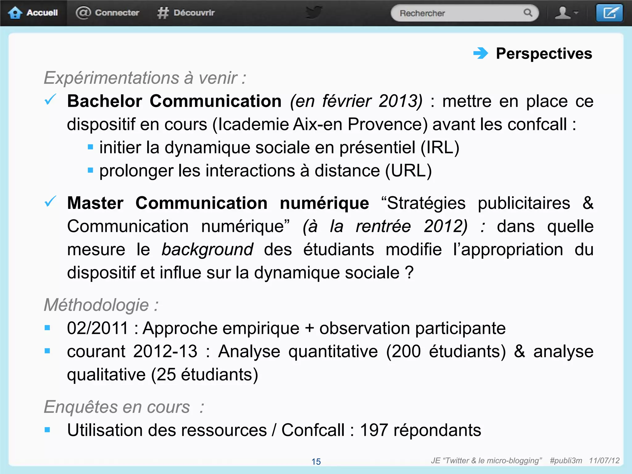 Perspectives
Expérimentations à venir :
 Bachelor Communication (en février 2013) : mettre en place ce
  dispositif en cours (Icademie Aix-en Provence) avant les confcall :
      initier la dynamique sociale en présentiel (IRL)
      prolonger les interactions à distance (URL)
 Master Communication numérique “Stratégies publicitaires &
  Communication numérique” (à la rentrée 2012) : dans quelle
  mesure le background des étudiants modifie l’appropriation du
  dispositif et influe sur la dynamique sociale ?
Méthodologie :
 02/2011 : Approche empirique + observation participante
 courant 2012-13 : Analyse quantitative (200 étudiants) & analyse
  qualitative (25 étudiants)
Enquêtes en cours :
 Utilisation des ressources / Confcall : 197 répondants
                                  15             JE “Twitter & le micro-blogging”   #publi3m 11/07/12
 