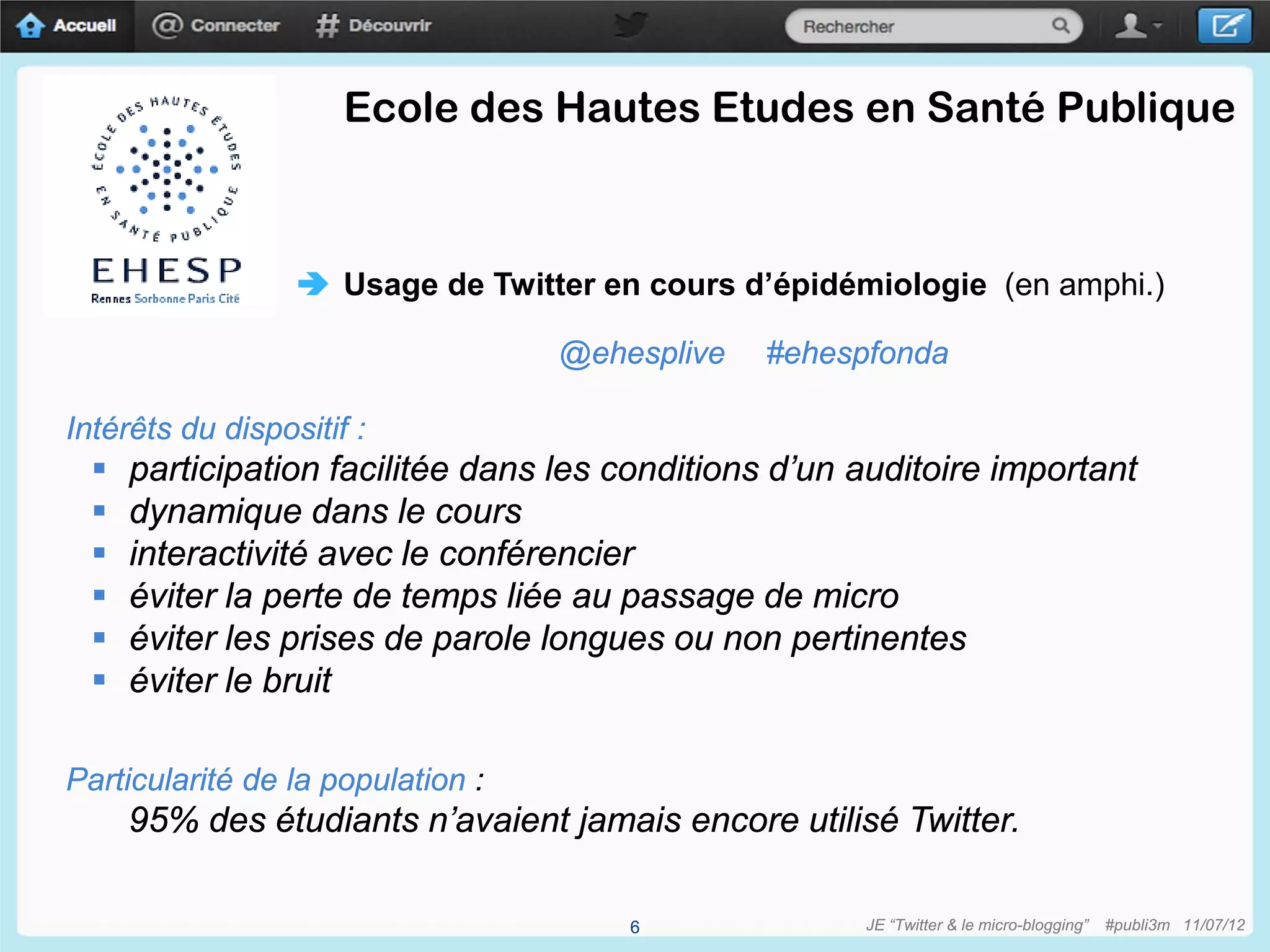 Ecole des Hautes Etudes en Santé Publique



                   Usage de Twitter en cours d’épidémiologie (en amphi.)

                                   @ehesplive   #ehespfonda

Intérêts du dispositif :
     participation facilitée dans les conditions d’un auditoire important
     dynamique dans le cours
     interactivité avec le conférencier
     éviter la perte de temps liée au passage de micro
     éviter les prises de parole longues ou non pertinentes
     éviter le bruit

Particularité de la population :
      95% des étudiants n’avaient jamais encore utilisé Twitter.

                                       6               JE “Twitter & le micro-blogging”   #publi3m 11/07/12
 