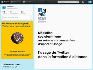 Médiation
                        sociotechnique
                        au sein de communautés
                        d’apprentissage :

                        l’usage de Twitter
                        dans la formation à distance
Xavier INGHILTERRA
Doctorant en SIC, I3m
 
