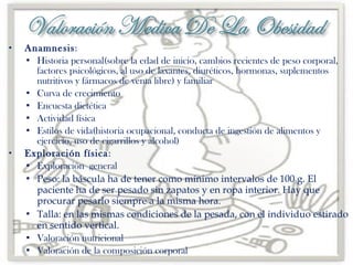 



Anamnesis:
 Historia personal(sobre la edad de inicio, cambios recientes de peso corporal,
factores psicológicos, al uso de laxantes, diuréticos, hormonas, suplementos
nutritivos y fármacos de venta libre) y familiar
 Curva de crecimiento
 Encuesta dietética
 Actividad física
 Estilos de vida(historia ocupacional, conducta de ingestión de alimentos y
ejercicio, uso de cigarrillos y alcohol)
Exploración física :
 Exploración general
 Peso: la báscula ha de tener como mínimo intervalos de 100 g. El
paciente ha de ser pesado sin zapatos y en ropa interior. Hay que
procurar pesarlo siempre a la misma hora.
 Talla: en las mismas condiciones de la pesada, con el individuo estirado
en sentido vertical.
 Valoración nutricional
 Valoración de la composición corporal

 