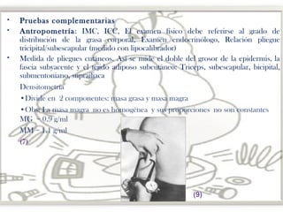 











Pruebas complementarias
Antropometría: IMC, ICC, El examen físico debe referirse al grado de
distribución de la grasa corporal, Examen endocrinólogo, Relación pliegue
tricipital/subescapular (medido con lipocalibrador)
Medida de pliegues cutáneos. Así se mide el doble del grosor de la epidermis, la
fascia subyacente y el tejido adiposo subcutáneo: Triceps, subescapular, bicipital,
submentoniano, suprailiaca
Densitometría
•Divide en 2 componentes: masa grasa y masa magra
•Obs: La masa magra no es homogénea y sus proporciones no son constantes
MG = 0.9 g/ml
MM = 1.1 g/ml
(7)

(9)

 