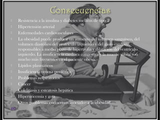 












(8)

Resistencia a la insulina y diabetes mellitus de tipo 2
Hipertensión arterial
Enfermedades cardiovasculares
La obesidad puede producir un aumento del volumen sanguíneo, del
volumen diastólico del ventrículo izquierdo y del gasto cardíaco,
responsables a medio plazo de hipertrofia y dilatación del ventrículo
izquierdo. La insuficiencia cardíaca congestiva y la muerte súbita son
mucho más frecuentes en el paciente obeso.
Lípidos plasmáticos
Insuficiencia venosa periférica
Problemas respiratorios
Cáncer
Colelitiasis y esteatosis hepática
Hiperuricemia y gota
Otros problemas endocrinos asociados a la obesidad

 