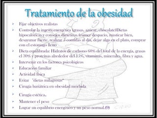 













Fijar objetivos realistas
Controlar la ingesta energética (grasas, azúcar, chocolate)Dietas
hipocalóricas y consejos dietéticos (comer despacio, masticar bien,
desayunar fuerte, realizar 5 comidas al día, dejar algo en el plato, comprar
con el estomago lleno
Dieta equilibrada: Hidratos de carbono 60% del total de la energía, grasas
el 30% y proteínas alrededor del 15%, vitaminas, minerales, fibra y agua.
Intervenir en los factores psicológicos
Educación familiar
Actividad física
Evitar  "dietas milagrosas“
Cirugía bariátrica en obesidad mórbida
Cirugía estética.
Mantener el peso
Lograr un equilibrio energético y un peso normal.(9)

 