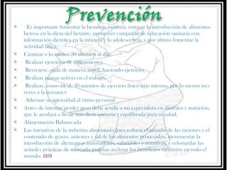 













 Es importante fomentar la lactancia materna, retrasar la introducción de alimentos
lácteos en la dieta del lactante, promover campañas de educación sanitaria con
información dietética en la infancia y la adolescencia, y por último fomentar la
actividad física. 
Caminar a lo menos 30 minutos al día;
Realizar ejercicios de estiramiento;
Recrearse, ojalá de manera activa, haciendo ejercicio;
Realizar pausas activas en el trabajo,
Realizar, como ideal, 30 minutos de ejercicio físico más intenso, por lo menos tres
veces a la semana y
Adecuar su intensidad al ritmo personal
Antes de intentar perder peso debe acudir a un especialista en dietética y nutrición,
que le ayudará a llevar una dieta correcta y equilibrada para su salud.
Alimentación Balanceada
Las iniciativas de la industria alimentaria para reducir el tamaño de las raciones y el
contenido de grasas, azúcares y sal de los alimentos procesados, incrementar la
introducción de alternativas innovadoras, saludables y nutritivas, y reformular las
actuales prácticas de mercado podrían acelerar los beneficios sanitarios en todo el
mundo. (10)

 