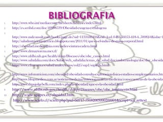1.
2.

http://www.who.int/mediacentre/factsheets/fs311/es/index.html
http://es.scribd.com/doc/49998539/Obesidad-exogena-y-endogena

3.

4.
5.
6.

7.

8.

9.
10.

http://www.mdconsult.com/books/page.do?sid=1133440416&eid=4-u1.0-B1-56053-418-4..50082-0&isbn=1
http://saludnutricionyejercicio.blogspot.com/2011/01/que-es-el-indice-de-masa-corporal.html
http://obesidad.medico-guia.com/indice-cintura-cadera.html
http://www.drmaytorena.mex.tl/
http://www.nhlbi.nih.gov/health/dcisp/Diseases/obe/obe_causes.html
http://www.saludalia.com/docs/Salud/web_saludalia/temas_de_salud/doc/endocrinologia/doc/doc_obesida
http://www.cfnavarra.es/salud/anales/textos/vol25/sup1/suple2a.html

http://www.infonutricion.com/obesidad/obesidad-consulta-exploracion-fisica-estudios-complementarios.htm
http://www.blog-medico.com.ar/noticias-medicina/nutricion-noticias-medicina/consecuencias-de-la-obesidad
http://www.drpujolgebelli.com/index.php/la-obesidad/ique-es-la-obesidad.html
http://www.nhlbi.nih.gov/health/dcisp/Diseases/obe/obe_treatments.html
http://www.spapex.es/obesidad.htm
http://www.scielo.cl/scielo.php?pid=S0717-75182005000200001&script=sci_arttext

 