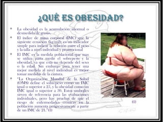 






La obesidad es la acumulación anormal o
desmedida de grasas.
El índice de masa corporal (IMC) que la
siguiente ecuación (kg/m2); es un indicador
simple para indicar la relación entre el peso
y la talla a nivel individual y promocional
El IMC es la medida poblacional que mas
se utiliza parta medir el sobrepeso y la
obesidad, ya que esta no depende del sexo
o la edad. Sin embargo para tener una
mejor medida al nivel individual es mejor
tomar medidas de la cintura.
“La Organización Mundial de la Salud
(OMS) define el sobrepeso como un IMC
igual o superior a 25, y la obesidad como un
IMC igual o superior a 30. Estos umbrales
sirven de referencia para las evaluaciones
individuales, pero hay pruebas de que el
riesgo de enfermedades crónicas en la
población aumenta progresivamente a partir
de un IMC de 21.”(1)

(1)

 