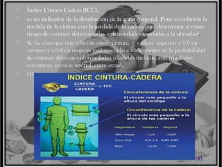






Índice Cintura Cadera (ICC).
es un indicador de la distribución de la grasa corporal. Pone en relación la
medida de la cintura con la medida de la cadera para determinar si existe
riesgo de contraer determinadas enfermedades asociadas a la obesidad.
Se ha visto que una relación entre cintura y cadera superior a 1.0 en
varones y a 0.8 en mujeres está asociado a un aumento en la probabilidad
de contraer diversas enfermedades (diabetes mellitus, enfermedades
coronarias, tensión arterial, entre otras).
(4)

(5)

 