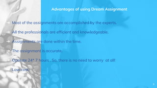 Advantages of using Dream Assignment
➜ Most of the assignments are accomplished by the experts.
➜ All the professionals are efficient and knowledgeable.
➜ Assignments are done within the time.
➜ The assignment is accurate.
➜ Operate 24* 7 hours . So, there is no need to worry at all!
➜ Low cost.
8
 