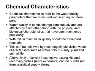 Chemical Characteristics
• Chemical characteristics refer to the water quality
parameters that are measured within an aquaculture
pond.
• Water quality in ponds change continuously and are
affected by each other along with the physical and
biological characteristics that have been mentioned
previously.
• With this in mind water quality should be monitored
regularly.
• This can be achieved by recording simple visible water
characteristics such as water colour, clarity, plant and
animal life.
• Alternatively relatively inexpensive testing kits and
recording probes (more expensive) can be purchased
from analytical supply stores.
 