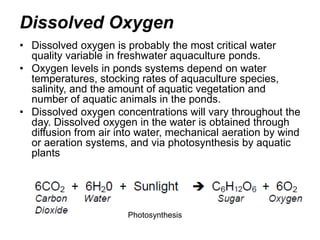 Dissolved Oxygen
• Dissolved oxygen is probably the most critical water
quality variable in freshwater aquaculture ponds.
• Oxygen levels in ponds systems depend on water
temperatures, stocking rates of aquaculture species,
salinity, and the amount of aquatic vegetation and
number of aquatic animals in the ponds.
• Dissolved oxygen concentrations will vary throughout the
day. Dissolved oxygen in the water is obtained through
diffusion from air into water, mechanical aeration by wind
or aeration systems, and via photosynthesis by aquatic
plants
Photosynthesis
 