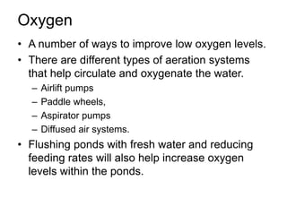 Oxygen
• A number of ways to improve low oxygen levels.
• There are different types of aeration systems
that help circulate and oxygenate the water.
– Airlift pumps
– Paddle wheels,
– Aspirator pumps
– Diffused air systems.
• Flushing ponds with fresh water and reducing
feeding rates will also help increase oxygen
levels within the ponds.
 