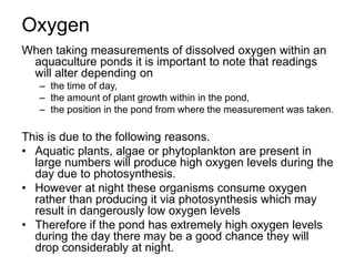 Oxygen
When taking measurements of dissolved oxygen within an
aquaculture ponds it is important to note that readings
will alter depending on
– the time of day,
– the amount of plant growth within in the pond,
– the position in the pond from where the measurement was taken.
This is due to the following reasons.
• Aquatic plants, algae or phytoplankton are present in
large numbers will produce high oxygen levels during the
day due to photosynthesis.
• However at night these organisms consume oxygen
rather than producing it via photosynthesis which may
result in dangerously low oxygen levels
• Therefore if the pond has extremely high oxygen levels
during the day there may be a good chance they will
drop considerably at night.
 